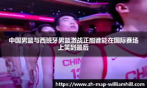 中国男篮与西班牙男篮激战正酣谁能在国际赛场上笑到最后